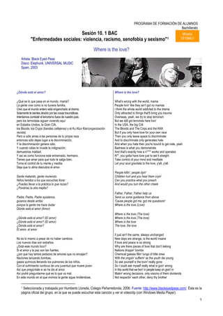 PROGRAMA DE FORMACIÓN DE ALUMNOS
                                                                                                                   Bachillerato
                                  Sesión 10. 1 BAC                                                                                 Música
           "Enfermedades sociales: violencia, racismo, xenofobia y sexismo"1                                                      1S10MU1


                                                               Where is the love?
   Artista: Black Eyed Peas
   Disco: Elephunk, UNIVERSAL MUSIC
   Spain, 2003




¿Dónde está el amor?                                                       Where is the love?

¿Qué es lo que pasa en el mundo, mamá?                                     What's wrong with the world, mama
La gente vive como si no tuviera familia.                                  People livin' like they ain't got no mamas
Creo que el mundo entero está enganchado al drama.                         I think the whole world addicted to the drama
Solamente te sientes atraído por las cosas traumáticas.                    Only attracted to things that'll bring you trauma
Intentamos combatir el terrorismo fuera de nuestro país                    Overseas, yeah, we try to stop terrorism
pero los terroristas siguen viviendo aquí                                  But we still got terrorists here livin'
en Estados Unidos, la Gran CIA,                                            In the USA, the big CIA
los Bloods, los Cryps (bandas callejeras) y el Ku Klux Klan(organización   The Bloods and The Crips and the KKK
racista).                                                                  But if you only have love for your own race
Pero si sólo amas a las personas de tu propia raza                         Then you only leave space to discriminate
entonces sólo dejas lugar a la discriminación.                             And to discriminate only generates hate
Y la discriminación genera odio.                                           And when you hate then you're bound to get irate, yeah
Y cuando odias te invade la indignación,                                   Badness is what you demonstrate
demuestras maldad.                                                         And that's exactly how a n**** works and operates
Y así es como funciona este entramado, hermano.                            N**, you gotta have love just to set it straight
Tienes que amar para que todo te salga bien.                               Take control of your mind and meditate
Toma el control de tu mente y medita.                                      Let your soul gravitate to the love, y'all, y'all.
Deja que tu alma descubra el amor.
                                                                           People killin', people dyin'
Gente matando, gente muriendo.                                             Children hurt and you hear them cryin'
Niños heridos a los que escuchas llorar.                                   Can you practice what you preach
¿Puedes llevar a la práctica lo que rezas?                                 And would you turn the other cheek
¿Pondrías la otra mejilla?
                                                                           Father, Father, Father help us
Padre, Padre, Padre ayúdanos,                                              Send us some guidance from above
guíanos desde arriba                                                       'Cause people got me, got me questionin'
porque la gente me hace dudar                                              Where is the love (Love)
Dónde está el amor (Amor)
                                                                           Where is the love (The love)
¿Dónde está el amor? (El amor)                                             Where is the love (The love)
¿Dónde está el amor? (El amor)                                             Where is the love
¿Dónde está el amor?                                                       The love, the love
El amor, el amor.
                                                                           It just ain't the same, always unchanged
No es lo mismo a pesar de no haber cambios.                                New days are strange, is the world insane
Los nuevos días son extraños.                                              If love and peace is so strong
¿Está este mundo loco?                                                     Why are there pieces of love that don't belong
Si el amor y la paz son tan fuertes,                                       Nations droppin' bombs
¿por qué hay tantos pedazos de amores que no encajan?                      Chemical gasses fillin' lungs of little ones
Naciones lanzando bombas,                                                  With the ongoin' sufferin' as the youth die young
gases químicos llenando los pulmones de los niños.                         So ask yourself is the lovin' really gone
Con el sufrimiento continuo de una juventud que muere joven.               So I could ask myself really what is goin' wrong
Así que pregúntate si se ha ido el amor.                                   In this world that we livin' in people keep on givin' in
Así podré preguntarme qué es lo que va mal.                                Makin' wrong decisions, only visions of them dividends
En este mundo en el que vivimos la gente sigue rindiéndose,                Not respectin' each other, deny thy brother

   1Seleccionada y trabajada por Humberto Lloreda, Colegio Peñarredonda, 2006. Fuente: http://www.blackeyedpeas.com/. Ésta es la
   página oficial del grupo, en la que se puede escuchar esta canción y ver el videoclip (con Windows Media Player).
                                                                                                                                            1
 
