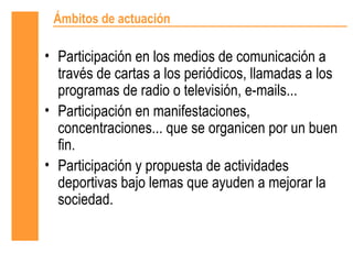 Ámbitos de actuación

• Participación en los medios de comunicación a
  través de cartas a los periódicos, llamadas a los
  programas de radio o televisión, e-mails...
• Participación en manifestaciones,
  concentraciones... que se organicen por un buen
  fin.
• Participación y propuesta de actividades
  deportivas bajo lemas que ayuden a mejorar la
  sociedad.
 