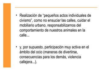 • Realización de “pequeños actos individuales de
  civismo”, como no ensuciar las calles, cuidar el
  mobiliario urbano, responsabilizarnos del
  comportamiento de nuestros animales en la
  calle...

• y, por supuesto, participación muy activa en el
  ámbito del ocio (maneras de divertirse,
  consecuencias para los demás, violencia
  callejera...).
 
