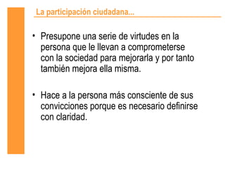 La participación ciudadana...

• Presupone una serie de virtudes en la
  persona que le llevan a comprometerse
  con la sociedad para mejorarla y por tanto
  también mejora ella misma.

• Hace a la persona más consciente de sus
  convicciones porque es necesario definirse
  con claridad.
 