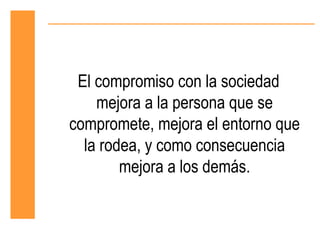 El compromiso con la sociedad
    mejora a la persona que se
compromete, mejora el entorno que
  la rodea, y como consecuencia
        mejora a los demás.
 