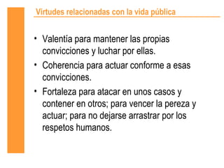 Virtudes relacionadas con la vida pública


• Valentía para mantener las propias
  convicciones y luchar por ellas.
• Coherencia para actuar conforme a esas
  convicciones.
• Fortaleza para atacar en unos casos y
  contener en otros; para vencer la pereza y
  actuar; para no dejarse arrastrar por los
  respetos humanos.
 