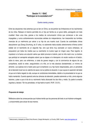 PROGRAMA DE FORMACIÓN DE ALUMNOS
                                                                                                           Bachillerato
                                        Sesión 11. 1 BAC                                                          Textos
                                "Participar en la sociedad civil"1                                               1S11TX2



                                                   Contra viento y marea


Entre las situaciones más extremas que se dan en China, se encuentran las limitaciones en los nacimientos
de los niños. Rebasar el máximo permitido de un hijo por familia es un grave delito, perseguido con toda
crueldad. Hace unos días, gracias a los medios de comunicación chinos que comienzan a dar unas
impagables y nunca suficientemente reconocidas señales de independencia, han trascendido las horribles
vivencias de un matrimonio por salvar a su hija de una muerte cruel. Cuando las autoridades chinas
descubrieron que Zhang Chunhong, de 31 años, no solamente había eludido anteriormente el férreo control
estatal con el nacimiento de un segundo hijo, sino que tenía muy avanzado un nuevo embarazo, se
propusieron por todos los medios que su nacimiento no tuviera lugar en ningún caso. Para lograrlo, le
inyectaron a la fuerza una solución salina que debió provocar el aborto, pero la niña nació viva. La doctora
que participó en semejante salvajada ordenó que se dejase a la intemperie a la recién nacida en el balcón,
sobre la nieve, pero una enfermera, a costa de graves riesgos y con la connivencia de alguna de sus
compañeras, eludió la orden, asegurándole a la niña, en la más absoluta clandestinidad, un mínimo de
alimento. Las súplicas de la madre para que le enseñaran a su hija fueron despreciadas, pero un periodista
de la televisión local tuvo la valentía de sacar a la luz pública la situación, lo que supuso la aparición del bebé
al que se le había negado la vida, aunque en condiciones lamentables, debido a la precariedad en la que se
había mantenido. Cuando apareció ante las cámaras de televisión, pesaba solamente un kilo y tenía algunas
lesiones y pese a que el día de su nacimiento había alcanzado los dos kilos y medio. Su padre la enseña
orgulloso y declara: “Sin los periodistas, mi hija habría muerto” (PUP, 3.X.01).




Propuesta de trabajo


Reflexiona sobre las consecuencias que hubiera tenido que las personas del texto no se hubieran arriesgado
y comprometido para actuar de esa manera.




1
    Seleccionado y trabajado por María Feria Romero, Colegio Montespiño, La Coruña, 2006. Fuente: www.interrogantes.net
                                                                                                                           1
 