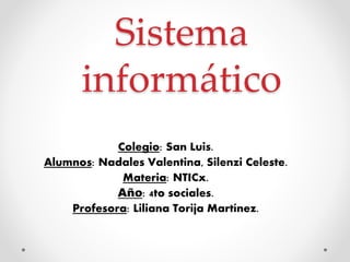 Sistema
informático
Colegio: San Luis.
Alumnos: Nadales Valentina, Silenzi Celeste.
Materia: NTICx.
Año: 4to sociales.
Profesora: Liliana Torija Martínez.
 