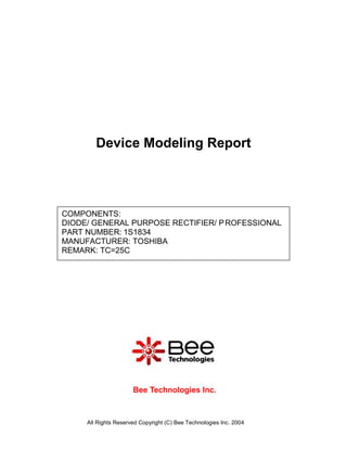Device Modeling Report




COMPONENTS:
DIODE/ GENERAL PURPOSE RECTIFIER/ P ROFESSIONAL
PART NUMBER: 1S1834
MANUFACTURER: TOSHIBA
REMARK: TC=25C




                      Bee Technologies Inc.



     All Rights Reserved Copyright (C) Bee Technologies Inc. 2004
 