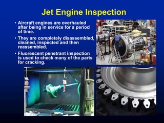 Jet Engine Inspection
• Aircraft engines are overhauled
after being in service for a period
of time.
• They are completely disassembled,
cleaned, inspected and then
reassembled.
• Fluorescent penetrant inspection
is used to check many of the parts
for cracking.
 