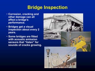 Bridge Inspection
• Corrosion, cracking and
other damage can all
affect a bridge’s
performance.
• Bridges get a visual
inspection about every 2
years.
• Some bridges are fitted
with acoustic emission
sensors that “listen” for
sounds of cracks growing.
 