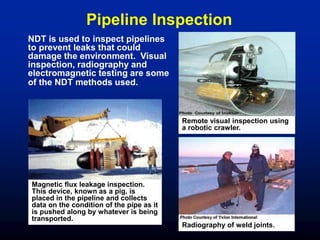 NDT is used to inspect pipelines
to prevent leaks that could
damage the environment. Visual
inspection, radiography and
electromagnetic testing are some
of the NDT methods used.
Remote visual inspection using
a robotic crawler.
Radiography of weld joints.
Magnetic flux leakage inspection.
This device, known as a pig, is
placed in the pipeline and collects
data on the condition of the pipe as it
is pushed along by whatever is being
transported.
Pipeline Inspection
 