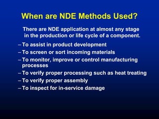 When are NDE Methods Used?
– To assist in product development
– To screen or sort incoming materials
– To monitor, improve or control manufacturing
processes
– To verify proper processing such as heat treating
– To verify proper assembly
– To inspect for in-service damage
There are NDE application at almost any stage
in the production or life cycle of a component.
 
