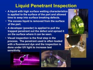 • A liquid with high surface wetting characteristics
is applied to the surface of the part and allowed
time to seep into surface breaking defects.
• The excess liquid is removed from the surface
of the part.
• A developer (powder) is applied to pull the
trapped penetrant out the defect and spread it
on the surface where it can be seen.
• Visual inspection is the final step in the
process. The penetrant used is often loaded
with a fluorescent dye and the inspection is
done under UV light to increase test
sensitivity.
Liquid Penetrant Inspection
 