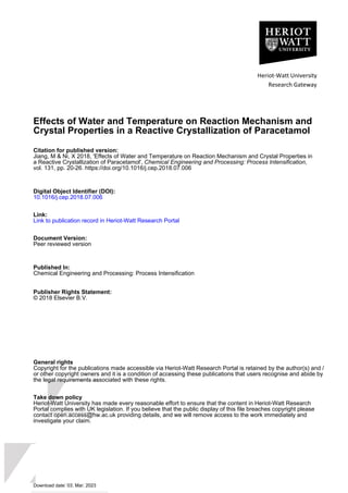 Heriot-Watt University
Research Gateway
Effects of Water and Temperature on Reaction Mechanism and
Crystal Properties in a Reactive Crystallization of Paracetamol
Citation for published version:
Jiang, M & Ni, X 2018, 'Effects of Water and Temperature on Reaction Mechanism and Crystal Properties in
a Reactive Crystallization of Paracetamol', Chemical Engineering and Processing: Process Intensification,
vol. 131, pp. 20-26. https://doi.org/10.1016/j.cep.2018.07.006
Digital Object Identifier (DOI):
10.1016/j.cep.2018.07.006
Link:
Link to publication record in Heriot-Watt Research Portal
Document Version:
Peer reviewed version
Published In:
Chemical Engineering and Processing: Process Intensification
Publisher Rights Statement:
© 2018 Elsevier B.V.
General rights
Copyright for the publications made accessible via Heriot-Watt Research Portal is retained by the author(s) and /
or other copyright owners and it is a condition of accessing these publications that users recognise and abide by
the legal requirements associated with these rights.
Take down policy
Heriot-Watt University has made every reasonable effort to ensure that the content in Heriot-Watt Research
Portal complies with UK legislation. If you believe that the public display of this file breaches copyright please
contact open.access@hw.ac.uk providing details, and we will remove access to the work immediately and
investigate your claim.
Download date: 03. Mar. 2023
 