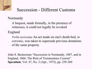 Succession - Different Customs
Normandy
   A bequest, made formally, in the presence of
   witnesses, it could not legally be revoked
England
   Verba novissima An act made on one's death-bed, in
   extremis, was taken to supersede previous donations
   of the same property

John S. Beckerman “Succession in Normandy, 1087, and in
England, 1066: The Role of Testamentary Custom”
Speculum, Vol. 47, No. 2 (Apr., 1972), pp. 258-260
 