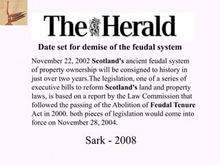 Date set for demise of the feudal system
November 22, 2002 Scotland's ancient feudal system
of property ownership will be consigned to history in
just over two years.The legislation, one of a series of
executive bills to reform Scotland's land and property
laws, is based on a report by the Law Commission that
followed the passing of the Abolition of Feudal Tenure
Act in 2000. both pieces of legislation would come into
force on November 28, 2004.

                  Sark - 2008
 