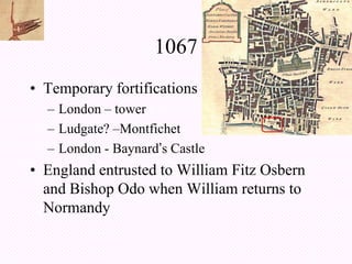 1067
• Temporary fortifications
  – London – tower
  – Ludgate? –Montfichet
  – London - Baynard’s Castle
• England entrusted to William Fitz Osbern
  and Bishop Odo when William returns to
  Normandy
 