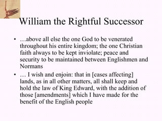 William the Rightful Successor
• …above all else the one God to be venerated
  throughout his entire kingdom; the one Christian
  faith always to be kept inviolate; peace and
  security to be maintained between Englishmen and
  Normans
• … I wish and enjoin: that in [cases affecting]
  lands, as in all other matters, all shall keep and
  hold the law of King Edward, with the addition of
  those [amendments] which I have made for the
  benefit of the English people
 