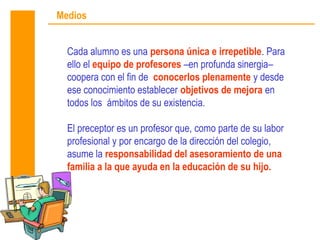 Medios


  Cada alumno es una persona única e irrepetible. Para
  ello el equipo de profesores –en profunda sinergia–
  coopera con el fin de conocerlos plenamente y desde
  ese conocimiento establecer objetivos de mejora en
  todos los ámbitos de su existencia.

  El preceptor es un profesor que, como parte de su labor
  profesional y por encargo de la dirección del colegio,
  asume la responsabilidad del asesoramiento de una
  familia a la que ayuda en la educación de su hijo.
 
