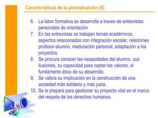 Características de la preceptuación (II)

  6. La labor formativa se desarrolla a través de entrevistas
      personales de orientación.
  7. En las entrevistas se trabajan temas académicos,
      aspectos relacionados con integración escolar, relaciones
      profesor-alumno, maduración personal, adaptación a los
      proyectos.
  8. Se procura conocer las necesidades del alumno, sus
      ilusiones, su capacidad para captar los valores, el
      fundamento ético de su desarrollo.
  9. Se valora su implicación en la construcción de una
      sociedad más solidaria y más justa.
  10. Se le prepara para gestionar su proyecto vital en el marco
      del respeto de los derechos humanos.
 