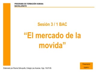 PROGRAMA DE FORMACIÓN HUMANA
                BACHILLERATO




                                                Sesión 3 / 1 BAC

                             “El mercado de la
                                  movida”

                                                                        Presentación

Elaborado por Rosina Sahuquillo, Colegio Las Acacias, Vigo, 19-07-06.    1S3PPT1
 
