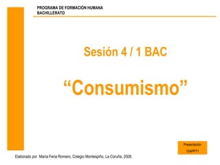PROGRAMA DE FORMACIÓN HUMANA
             BACHILLERATO




                                        Sesión 4 / 1 BAC


                            “Consumismo”

                                                                         Presentación
                                                                          1S4PPT1
Elaborado por María Feria Romero, Colegio Montespiño, La Coruña, 2006.
 