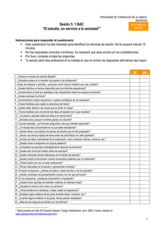 PROGRAMA DE FORMACIÓN DE ALUMNOS
                                                                                                            Bachillerato
                                       Sesión 5. 1 BAC                                                     Guía Reflexión
                           "El estudio, un servicio a la sociedad"1                                          2S5GR2



Instrucciones para responder al cuestionario:
     Este cuestionario ha sido diseñado para identificar tus técnicas de estudio. No te ocupará más de 15
        minutos.
     No hay respuestas correctas o erróneas. Es necesario que seas sincero en tus contestaciones.
     Por favor, contesta a todas las preguntas.
     Tu estudio será más profesional en la medida en que el número de respuestas afirmativas sea mayor.


                                                                                                             SÍ       NO
1. ¿Tienes un horario de estudio flexible?
2. ¿Estudias porque te lo mandan los padres y los profesores?
3. Antes de empezar a estudiar, ¿procuras reunir todo el material que vas a utilizar?
4. ¿Sueles distribuir el tiempo disponible para las distintas asignaturas?
5. ¿Acostumbras a mirar los apartados más importantes antes de empezar el estudio?
6. ¿Sueles subrayar los libros?
9. ¿Acostumbras a hacer esquemas o cuadros sinópticos de tus lecciones?
7. ¿Tienes facilidad para captar la estructura del tema?
8. ¿Sueles estar atento a las cosas que se dicen en clase?
9. ¿Tienes facilidad para encontrar las ideas principales de lo que estudias?
10. ¿Te pones a estudiar todos los días a la misma hora?
11. ¿Estudias poco porque no tienes ganas y te aburres?
12. Cuando estudias, ¿te formulas preguntas a las que intentas responder?
13. ¿Te resulta fácil concentrarte en lo que estás estudiando?
14. ¿Sueles llevar a la práctica los planes de estudio que te has propuesto?
15. ¿Haces una lectura rápida del tema antes de profundizar en cada apartado?
16. ¿Anotas los datos importantes de la explicación, como nombres, fechas, números, etc.?
17. ¿Sueles hacer el esquema con pocas palabras?
18. ¿Completas los apuntes inmediatamente después de tomarlos?
19. ¿Sueles leer la lección entera antes de subrayar?
20. ¿Sueles intercalar breves descansos en el tiempo de estudio?
21. ¿Sueles acudir al diccionario cuando encuentras palabras que no entiendes?
22. ¿Tienes ilusión por ser un buen profesional?
23. ¿Pones intensidad en el estudio y aprovechas el tiempo?
24. Al hacer el esquema, ¿reúnes los datos o ideas del libro y de los apuntes?
25. ¿Sueles contrastar los pensamientos nuevos con los que ya tenías?
26. En los esquemas, ¿destacas claramente lo importante?
27. ¿Sueles tomar apuntes de distintas materias en distintas hojas?
28. ¿Estudias al menos cinco días a la semana?
29. ¿Tienes tendencia a fantasear y dejar suelta la imaginación?
30. ¿Empleas algún sistema eficaz para recordar datos, nombres, etc.?
31. ¿Cuando alguna materia no te gusta, tienes peores resultados?
32. ¿Alternas las asignaturas fáciles con las difíciles?

1
 Seleccionada por Inés Gil-Casares Gasset, Colegio Aldeafuente, abril, 2006. Fuente: basado en
www.aplicaciones.info/utiles/tecuesti.htm)
                                                                                                                            1
 