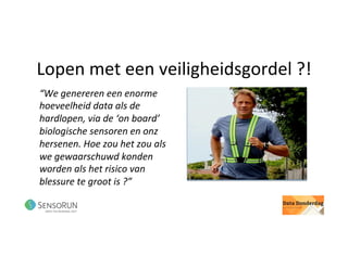 Lopen	met	een	veiligheidsgordel	?!	
“We	genereren	een	enorme	
hoeveelheid	data	als	de	
hardlopen,	via	de	‘on	board’	
biologische	sensoren	en	onz	
hersenen.	Hoe	zou	het	zou	als	
we	gewaarschuwd	konden	
worden	als	het	risico	van	
blessure	te	groot	is	?”	
 