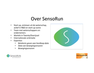 Over	SensoRun	
•  Start-up,	ontstaan	uit	de	wetenschap,	
ac@ef	in	R&D	en	start-up	scene	
•  Team	met	wetenschappers	en	
ondernemers	
•  Wortels	in	Twente/Overijssel	
•  Interna@onale	oriënta@e	
•  Exper@se:		
•  Betekenis	geven	aan	hardloop	data	
•  Data	van	bewegingsensoren	
•  Bewegingsensoren	
 