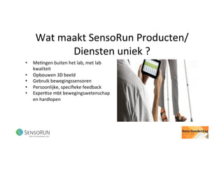 Wat	maakt	SensoRun	Producten/
Diensten	uniek	?	
•  Me@ngen	buiten	het	lab,	met	lab	
kwaliteit		
•  Opbouwen	3D	beeld	
•  Gebruik	bewegingssensoren	
•  Persoonlijke,	speciﬁeke	feedback	
•  Exper@se	mbt	bewegingswetenschap	
en	hardlopen	
 