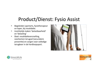 Product/Dienst:	Fysio	Assist	
•  Begeleiden	sportarts,	fysiotherapeut	
en	loper,	bij	revalida@e.		
•  Inzichtelijk	maken	‘belastbaarheid’	
en	‘belas@ng’	
•  Doel:	revalida@eversnelling,	
voorkomen	terugval	(secundaire	
preven@e)	en	zorgen	voor	volledige	
terugkeer	in	de	hardloopsport.	
 