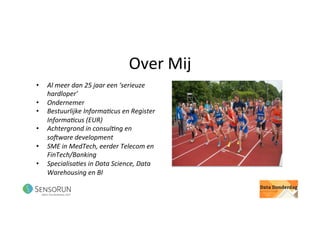 Over	Mij	
•  Al	meer	dan	25	jaar	een	‘serieuze	
hardloper’	
•  Ondernemer	
•  Bestuurlijke	Informa<cus	en	Register	
Informa<cus	(EUR)	
•  Achtergrond	in	consul<ng	en	
soDware	development	
•  SME	in	MedTech,	eerder	Telecom	en	
FinTech/Banking			
•  Specialisa<es	in	Data	Science,	Data	
Warehousing	en	BI	
 