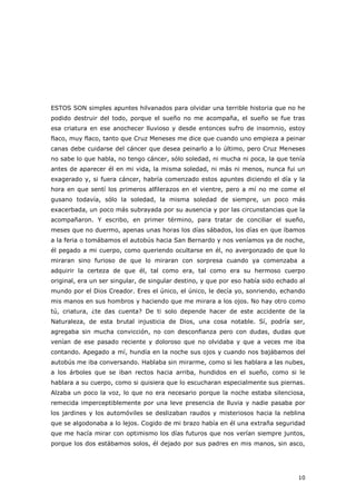 10
ESTOS SON simples apuntes hilvanados para olvidar una terrible historia que no he
podido destruir del todo, porque el sueño no me acompaña, el sueño se fue tras
esa criatura en ese anochecer lluvioso y desde entonces sufro de insomnio, estoy
flaco, muy flaco, tanto que Cruz Meneses me dice que cuando uno empieza a peinar
canas debe cuidarse del cáncer que desea peinarlo a lo último, pero Cruz Meneses
no sabe lo que habla, no tengo cáncer, sólo soledad, ni mucha ni poca, la que tenía
antes de aparecer él en mi vida, la misma soledad, ni más ni menos, nunca fui un
exagerado y, si fuera cáncer, habría comenzado estos apuntes diciendo el día y la
hora en que sentí los primeros alfilerazos en el vientre, pero a mí no me come el
gusano todavía, sólo la soledad, la misma soledad de siempre, un poco más
exacerbada, un poco más subrayada por su ausencia y por las circunstancias que la
acompañaron. Y escribo, en primer término, para tratar de conciliar el sueño,
meses que no duermo, apenas unas horas los días sábados, los días en que íbamos
a la feria o tomábamos el autobús hacia San Bernardo y nos veníamos ya de noche,
él pegado a mi cuerpo, como queriendo ocultarse en él, no avergonzado de que lo
miraran sino furioso de que lo miraran con sorpresa cuando ya comenzaba a
adquirir la certeza de que él, tal como era, tal como era su hermoso cuerpo
original, era un ser singular, de singular destino, y que por eso había sido echado al
mundo por el Dios Creador. Eres el único, el único, le decía yo, sonriendo, echando
mis manos en sus hombros y haciendo que me mirara a los ojos. No hay otro como
tú, criatura, ¿te das cuenta? De ti solo depende hacer de este accidente de la
Naturaleza, de esta brutal injusticia de Dios, una cosa notable. Sí, podría ser,
agregaba sin mucha convicción, no con desconfianza pero con dudas, dudas que
venían de ese pasado reciente y doloroso que no olvidaba y que a veces me iba
contando. Apegado a mí, hundía en la noche sus ojos y cuando nos bajábamos del
autobús me iba conversando. Hablaba sin mirarme, como si les hablara a las nubes,
a los árboles que se iban rectos hacia arriba, hundidos en el sueño, como si le
hablara a su cuerpo, como si quisiera que lo escucharan especialmente sus piernas.
Alzaba un poco la voz, lo que no era necesario porque la noche estaba silenciosa,
remecida imperceptiblemente por una leve presencia de lluvia y nadie pasaba por
los jardines y los automóviles se deslizaban raudos y misteriosos hacia la neblina
que se algodonaba a lo lejos. Cogido de mi brazo había en él una extraña seguridad
que me hacía mirar con optimismo los días futuros que nos verían siempre juntos,
porque los dos estábamos solos, él dejado por sus padres en mis manos, sin asco,
 