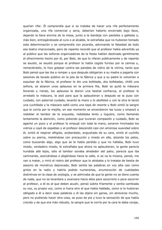 100
querían rifar. Él comprendía que si se trataba de hacer una rifa perfectamente
organizada, una rifa comercial y seria, deberían haberlo encerrado bajo llave,
dejando la llave encima de la mesa, junto a la bandeja con pasteles y galletas o,
más bien, entregándosela al cura o al alcalde, le extrañaba que no hubieran tomado
esta determinación y se comprendía con picardía, adivinando la falsedad de todo
ese teatro improvisado, pero de repente recordó que el profesor había advertido ya
al público que las señoras organizadoras de la fiesta habían declinado gentilmente
el ofrecimiento hecho por él, por Bobi, de que lo rifaran públicamente y de repente
se asustó, se asustó porque el profesor lo había cogido furioso por la camisa y,
remeciéndolo, lo hizo golpear contra las paredes de vidrio de la vitrina, tanto que
Bobi pensó que las iba a romper y que después obligarían a su madre a pagarla con
sesiones de lavado público en la pila de la fábrica y que a su padre lo volverían a
expulsar de la fábrica, el profesor le dio una bofetada, dos bofetadas, chilló una
señora, se alzaron unos aplausos en la primera fila, Bobi se quitó la máscara
llorando y riendo, los aplausos le dieron una bestial confianza, el profesor le
arrebató la máscara, la alzó para que la aplaudieran y después se la puso con
cuidado, con paternal cuidado, levantó la mano y lo abofeteó y con la otra le lanzó
una cuchillada y la máscara saltó como una tapa de resorte y Bobi sintió la sangre
que le corría por la mejilla, en ese momento se encendieron las luces y empezó a
redoblar el tambor de la orquesta, redoblaba lento y lúgubre, como llamando
lentamente la atención, como pidiendo que tuvieran compasión y cuidado, Bobi se
agachó un poco y el profesor lo empujó con toda la mano, sonaron hinchados los
vidrios y cayó de espaldas y el profesor descendió casi con amorosa suavidad sobre
él, sintió el respirar afligido, acobardado, angustiado de su cara, sintió el cuchillo
sobre su pierna, metiéndose con precaución y miedo en ella, alzando los pelos,
como buscando algo, algo que se le había perdido y que no hallaba, Bobi tuvo
miedo, verdadero miedo, le extrañaba que ahora no aplaudieran, la gente parecía
hundida allá lejos, sólo el tambor sonaba alrededor del patio, parecía que iba
caminando, acercándose o alejándose hacia la calle, si se va la música, pensó, me
van a matar, y miró el rostro del profesor que lo atisbaba y lo trataba de bestia de
asesino de monstruo depravado, Bobi sentía las palabras en voz alta casi como
gritos en la radio y habría podido numerarlas, enumeración de cualidades
distintivas en la clase de zoología, y se admiraba de que la gente no se diera cuenta
de nada, que no se levantara y avanzara hacia ellos para socorrerlo o para socorrer
al profesor, a él es al que deben acudir, pensó súbito fríamente y sentía cambiada
su voz, su propia voz, como si fuera otro el que había hablado, como si lo hubieran
obligado a él a decir esas palabras y él las dijera sin ganas, sin atreverse mucho,
pero no pudiendo hacer otra cosa, se puso de pie y tuvo la sensación de que había
crecido y de que era más robusto, la sangre que le corría por la cara le daba coraje,
 