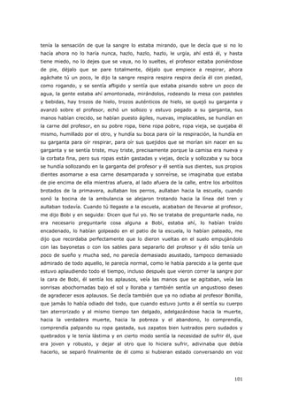 101
tenía la sensación de que la sangre lo estaba mirando, que le decía que si no lo
hacía ahora no lo haría nunca, hazlo, hazlo, hazlo, le urgía, ahí está él, y hasta
tiene miedo, no lo dejes que se vaya, no lo sueltes, el profesor estaba poniéndose
de pie, déjalo que se pare totalmente, déjalo que empiece a respirar, ahora
agáchate tú un poco, le dijo la sangre respira respira respira decía él con piedad,
como rogando, y se sentía afligido y sentía que estaba pisando sobre un poco de
agua, la gente estaba ahí amontonada, mirándolos, rodeando la mesa con pasteles
y bebidas, hay trozos de hielo, trozos auténticos de hielo, se quejó su garganta y
avanzó sobre el profesor, echó un sollozo y estuvo pegado a su garganta, sus
manos habían crecido, se habían puesto ágiles, nuevas, implacables, se hundían en
la carne del profesor, en su pobre ropa, tiene ropa pobre, ropa vieja, se quejaba él
mismo, humillado por el otro, y hundía su boca para oír la respiración, la hundía en
su garganta para oír respirar, para oír sus quejidos que se morían sin nacer en su
garganta y se sentía triste, muy triste, precisamente porque la camisa era nueva y
la corbata fina, pero sus ropas están gastadas y viejas, decía y sollozaba y su boca
se hundía sollozando en la garganta del profesor y él sentía sus dientes, sus propios
dientes asomarse a esa carne desamparada y sonreírse, se imaginaba que estaba
de pie encima de ella mientras afuera, al lado afuera de la calle, entre los arbolitos
brotados de la primavera, aullaban los perros, aullaban hacia la escuela, cuando
sonó la bocina de la ambulancia se alejaron trotando hacia la línea del tren y
aullaban todavía. Cuando tú llegaste a la escuela, acababan de llevarse al profesor,
me dijo Bobi y en seguida: Dicen que fui yo. No se trataba de preguntarle nada, no
era necesario preguntarle cosa alguna a Bobi, estaba ahí, lo habían traído
encadenado, lo habían golpeado en el patio de la escuela, lo habían pateado, me
dijo que recordaba perfectamente que lo dieron vueltas en el suelo empujándolo
con las bayonetas o con los sables para separarlo del profesor y él sólo tenía un
poco de sueño y mucha sed, no parecía demasiado asustado, tampoco demasiado
admirado de todo aquello, le parecía normal, como le había parecido a la gente que
estuvo aplaudiendo todo el tiempo, incluso después que vieron correr la sangre por
la cara de Bobi, él sentía los aplausos, veía las manos que se agitaban, veía las
sonrisas abochornadas bajo el sol y lloraba y también sentía un angustioso deseo
de agradecer esos aplausos. Se decía también que ya no odiaba al profesor Bonilla,
que jamás lo había odiado del todo, que cuando estuvo junto a él sentía su cuerpo
tan aterrorizado y al mismo tiempo tan delgado, adelgazándose hacia la muerte,
hacia la verdadera muerte, hacia la pobreza y el abandono, lo comprendía,
comprendía palpando su ropa gastada, sus zapatos bien lustrados pero sudados y
quebrados y le tenía lástima y en cierto modo sentía la necesidad de sufrir él, que
era joven y robusto, y dejar al otro que lo hiciera sufrir, adivinaba que debía
hacerlo, se separó finalmente de él como si hubieran estado conversando en voz
 