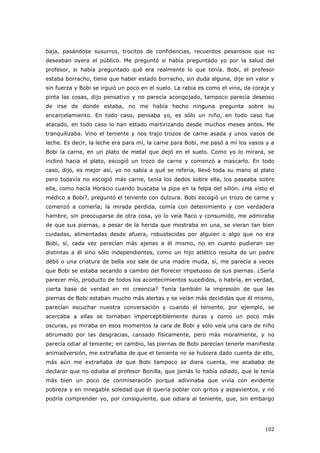 102
baja, pasándose susurros, trocitos de confidencias, recuerdos pesarosos que no
deseaban oyera el público. Me preguntó si había preguntado yo por la salud del
profesor, si había preguntado qué era realmente lo que tenía. Bobi, el profesor
estaba borracho, tiene que haber estado borracho, sin duda alguna, dije sin valor y
sin fuerza y Bobi se irguió un poco en el suelo. La rabia es como el vino, da coraje y
pinta las cosas, dijo pensativo y no parecía acongojado, tampoco parecía deseoso
de irse de donde estaba, no me había hecho ninguna pregunta sobre su
encarcelamiento. En todo caso, pensaba yo, es sólo un niño, en todo caso fue
atacado, en todo caso lo han estado martirizando desde muchos meses antes. Me
tranquilizaba. Vino el teniente y nos trajo trozos de carne asada y unos vasos de
leche. Es decir, la leche era para mí, la carne para Bobi, me pasó a mí los vasos y a
Bobi la carne, en un plato de metal que dejó en el suelo. Como yo lo mirara, se
inclinó hacia el plato, escogió un trozo de carne y comenzó a mascarlo. En todo
caso, dijo, es mejor así, yo no sabía a qué se refería, llevó toda su mano al plato
pero todavía no escogió más carne, tenía los dedos sobre ella, los paseaba sobre
ella, como hacía Horacio cuando buscaba la pipa en la felpa del sillón. ¿Ha visto el
médico a Bobi?, preguntó el teniente con dulzura. Bobi escogió un trozo de carne y
comenzó a comerla; la mirada perdida, comía con detenimiento y con verdadera
hambre, sin preocuparse de otra cosa, yo lo veía flaco y consumido, me admiraba
de que sus piernas, a pesar de la herida que mostraba en una, se vieran tan bien
cuidadas, alimentadas desde afuera, robustecidas por alguien o algo que no era
Bobi, sí, cada vez parecían más ajenas a él mismo, no en cuanto pudieran ser
distintas a él sino sólo independientes, como un hijo atlético resulta de un padre
débil o una criatura de bella voz sale de una madre muda, sí, me parecía a veces
que Bobi se estaba secando a cambio del florecer impetuoso de sus piernas. ¿Sería
parecer mío, producto de todos los acontecimientos sucedidos, o habría, en verdad,
cierta base de verdad en mi creencia? Tenía también la impresión de que las
piernas de Bobi estaban mucho más alertas y se veían más decididas que él mismo,
parecían escuchar nuestra conversación y cuando el teniente, por ejemplo, se
acercaba a ellas se tornaban imperceptiblemente duras y como un poco más
oscuras, yo miraba en esos momentos la cara de Bobi y sólo veía una cara de niño
abrumado por las desgracias, cansado físicamente, pero más moralmente, y no
parecía odiar al teniente; en cambio, las piernas de Bobi parecían tenerle manifiesta
animadversión, me extrañaba de que el teniente no se hubiera dado cuenta de ello,
más aún me extrañaba de que Bobi tampoco se diera cuenta, me acababa de
declarar que no odiaba al profesor Bonilla, que jamás lo había odiado, que le tenía
más bien un poco de conmiseración porque adivinaba que vivía con evidente
pobreza y en innegable soledad que él quería poblar con gritos y aspavientos, y no
podría comprender yo, por consiguiente, que odiara al teniente, que, sin embargo
 