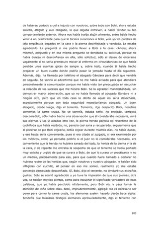 103
de haberse portado cruel e injusto con nosotros, sobre todo con Bobi, ahora estaba
solícito, afligido y aun obligado, lo que dejaba entrever, a hacer olvidar su feo
comportamiento anterior. Ahora nos había traído algún alimento, antes había hecho
venir a un practicante para que le hiciera curaciones a Bobi, veía yo los parches de
tela emplástica pegados en la cara y la pierna desinfectada y vendada. Le estaba
agradecido. Le pregunté si me podría llevar a Bobi a la casa. ¿Ahora, ahora
mismo?, preguntó y en esa misma pregunta se denotaba su solicitud, porque no
había dureza ni desconfianza en ella, sólo solicitud, sólo el deseo de enterarse
vagamente si no sería prematuro mover al enfermo en circunstancias de que había
perdido unas cuantas gotas de sangre y, sobre todo, cuando él había hecho
preparar un buen cuarto donde podría pasar la jornada hasta el día siguiente.
Además, dijo, ha llamado por teléfono el abogado Gándara para decir que vendría
en seguida. Se sonrió al advertirme que no me había avisado para que atendiera
personalmente la comunicación porque me había visto tan preocupado en escuchar
la relación de los sucesos que me hiciera Bobi. Se lo agradecí manifestándole, sin
demostrar mayor admiración, que yo no había llamado al abogado Gándara ni a
ningún otro, pero que en todo caso la oferta de aquél no sería desechada,
especialmente porque con toda seguridad necesitaríamos abogado. Un buen
abogado, desde luego, dijo el teniente. Teniente, dijo despacito Bobi, nosotros
comemos la carne cruda. No se sonreía, estaba serio, no enojado, tampoco
descomedido, sólo había hecho una observación que él consideraba necesaria, miré
sus piernas y las vi alzadas otra vez, la pierna herida parecía no resentirse de la
cuchillada que había recibido, no, parecía casi sana y recuperada, seguramente que
al ponerse de pie Bobi cojearía, debía cojear durante muchos días, no había dudas,
y eso hasta sería conveniente, pues si era citado al juzgado, si era examinado por
los médicos, como yo pensaba pedirlo si el juez no lo consideraba necesario, era
conveniente que la herida no hubiera sanado del todo, la herida de la pierna y la de
la cara, y de repente me entraba la sospecha de que el teniente se había portado
muy solícito y urgido de que se curara a Bobi, de que lo curara un practicante y no
un médico, precisamente para eso, para que cuando fuera llamado a declarar no
hubiera rastro de las heridas que, según nosotros y nuestro abogado, le habían sido
infligidas con cuchillo, Al pensar en eso me sonreí, realmente yo me estaba
poniendo demasiado desconfiado. Sí, Bobi, dijo el teniente, no olvidaré tus extraños
gustos, Bobi se sonrió agradecido y yo tuve la impresión de que sus piernas, otra
vez, se habían movido alertas, como para escuchar el significado verdadero de esas
palabras, que yo había percibido nítidamente, pero Bobi no, y para llamar la
atención del niño sobre ellas. Bobi, imprudentemente, agregó: No es necesario ser
perro para comer la carne cruda, los alemanes suelen hacerlo desde hace siglos.
Tendréis que buscaros testigos alemanes apresuradamente, dijo el teniente con
 