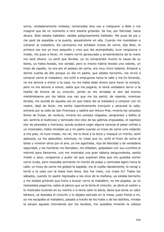 104
sorna, verdaderamente molesto, comenzaba otra vez a malquerer a Bobi y me
imaginé que de un momento a otro estaría gritando. Se fue, por felicidad, hacia
afuera. Bobi estaba hablador, estaba peligrosamente hablador. Me puse de pie y
me paré de espaldas a la puerta, apoyándome en ella. Cuando me mandaban a
comprar al matadero, los carniceros me echaban trozos de carne, dijo Bobi, la
primera vez era yo muy pequeño y creo que iba acompañado, tuve vergüenza o
miedo, me puse a llorar, mi madre corrió apresurada y arrastrándome de la mano
me sacó afuera. La sentí que lloraba, yo no comprendía mucho la causa de su
llanto, yo había llorado, era verdad, pero lo mismo habría llorado una cebolla, un
trozo de zapallo, no era por el pedazo de carne, era muy chico todavía. Empecé a
darme cuenta de ello porque un día mi padre, que estaba borracho, me envió a
comprar carne al matadero, me echó a empujones hacia la calle y me fui llorando,
no me atrevía a entrar a la casa, no me había dado dinero para hacer la compra,
pero no me atrevía a volver, sabía que me pegaría, le tenía verdadero terror a la
hebilla de bronce de su cinturón, jamás se me olvidaba el olor del bronce
metiéndoseme por los labios una vez que me los partió, de repente, mientras
lloraba, me acordé de aquella vez en que había ido al matadero a comprar con mi
madre, dejé de llorar, me sentía repentinamente tranquilo y atravesé la calle,
entraría por la calle de San Francisco y saldría por Arturo Prat, miraría los canastos
llenos de frutas, de verdura, miraría los conejos colgados, sangrantes y bellos al
sol, sentiría el bullicioso y tamizado cloc-cloc de las gallinas enjauladas, el capitoso
olor de pescados y mariscos, quizás pudiera coger alguna naranja al pasar ceñido a
un mostrador, había olvidado ya a mi padre cuando un trozo de carne vino rodando
a mis pies, no tuve miedo, me reí, me lo llevé a la boca y masqué un trocito, sentí
aplausos, ya me aplaudían, entonces, no creas que no, eché el trozo de carne al
bolso y vinieron otros por el aire, yo me agachaba, rojo de felicidad y de verdadera
seguridad, y los hombres me llamaban, me silbaban, golpeaban con sus cuchillos el
mármol para llamarme, uno me mostraba una gran sábana sanguinolenta, sentía
miedo y asco, vergüenza y pudor de que supieran ellos que me gustaba comer
carne cruda, pero mascaba sonriente mi trocito de pulpa y caminaba ligero hacia la
calle, un trozo de carne me golpeó la espalda, me di vuelta rápidamente, lo recogí y
torné a la casa con la bolsa bien llena. Eso fue malo, ¿no crees tú? Todos los
sábados, cuando mi padre regresaba a las once de la mañana, ya estaba borracho
y me estaba gritando que fuera a buscar carne al matadero, no me pegaba, ya no
necesitaba pegarme, sabía el pánico que yo le tenía al cinturón, se abría el vestón y
lo mostraba luciendo en su vientre o si tenía calor lo decía, decía que tenía un calor
bárbaro, se desliaba el cinturón y lo dejaba estirado en la mesa, justo frente a mí,
yo me escapaba al matadero, pasaba a través de los hules y de los ladrillos, miraba
la sangre aguada chorreando por los lavabos, me quedaba mirando la cabeza
 