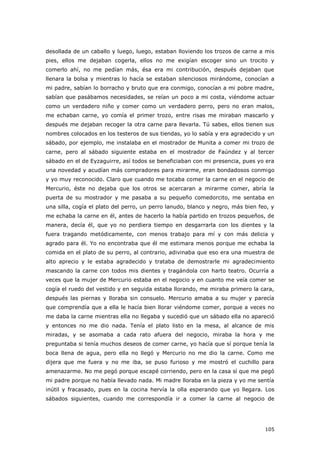 105
desollada de un caballo y luego, luego, estaban lloviendo los trozos de carne a mis
pies, ellos me dejaban cogerla, ellos no me exigían escoger sino un trocito y
comerlo ahí, no me pedían más, ésa era mi contribución, después dejaban que
llenara la bolsa y mientras lo hacía se estaban silenciosos mirándome, conocían a
mi padre, sabían lo borracho y bruto que era conmigo, conocían a mi pobre madre,
sabían que pasábamos necesidades, se reían un poco a mi costa, viéndome actuar
como un verdadero niño y comer como un verdadero perro, pero no eran malos,
me echaban carne, yo comía el primer trozo, entre risas me miraban mascarlo y
después me dejaban recoger la otra carne para llevarla. Tú sabes, ellos tienen sus
nombres colocados en los testeros de sus tiendas, yo lo sabía y era agradecido y un
sábado, por ejemplo, me instalaba en el mostrador de Munita a comer mi trozo de
carne, pero al sábado siguiente estaba en el mostrador de Faúndez y al tercer
sábado en el de Eyzaguirre, así todos se beneficiaban con mi presencia, pues yo era
una novedad y acudían más compradores para mirarme, eran bondadosos conmigo
y yo muy reconocido. Claro que cuando me tocaba comer la carne en el negocio de
Mercurio, éste no dejaba que los otros se acercaran a mirarme comer, abría la
puerta de su mostrador y me pasaba a su pequeño comedorcito, me sentaba en
una silla, cogía el plato del perro, un perro lanudo, blanco y negro, más bien feo, y
me echaba la carne en él, antes de hacerlo la había partido en trozos pequeños, de
manera, decía él, que yo no perdiera tiempo en desgarrarla con los dientes y la
fuera tragando metódicamente, con menos trabajo para mí y con más delicia y
agrado para él. Yo no encontraba que él me estimara menos porque me echaba la
comida en el plato de su perro, al contrario, adivinaba que eso era una muestra de
alto aprecio y le estaba agradecido y trataba de demostrarle mi agradecimiento
mascando la carne con todos mis dientes y tragándola con harto teatro. Ocurría a
veces que la mujer de Mercurio estaba en el negocio y en cuanto me veía comer se
cogía el ruedo del vestido y en seguida estaba llorando, me miraba primero la cara,
después las piernas y lloraba sin consuelo. Mercurio amaba a su mujer y parecía
que comprendía que a ella le hacía bien llorar viéndome comer, porque a veces no
me daba la carne mientras ella no llegaba y sucedió que un sábado ella no apareció
y entonces no me dio nada. Tenía el plato listo en la mesa, al alcance de mis
miradas, y se asomaba a cada rato afuera del negocio, miraba la hora y me
preguntaba si tenía muchos deseos de comer carne, yo hacía que sí porque tenía la
boca llena de agua, pero ella no llegó y Mercurio no me dio la carne. Como me
dijera que me fuera y no me iba, se puso furioso y me mostró el cuchillo para
amenazarme. No me pegó porque escapé corriendo, pero en la casa sí que me pegó
mi padre porque no había llevado nada. Mi madre lloraba en la pieza y yo me sentía
inútil y fracasado, pues en la cocina hervía la olla esperando que yo llegara. Los
sábados siguientes, cuando me correspondía ir a comer la carne al negocio de
 