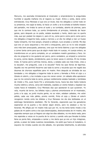 106
Mercurio, me asomaba tímidamente al mostrador y empinándome le preguntaba
humilde si aquella mañana iría al negocio su mujer. Entra y verás, decía como
entristecido. Cruz Meneses sí que era un bruto. Ese me obligaba a comer todo en
su presencia, me cogía la bolsa, la hacía un ovillo y se la echaba al bolsillo trasero
del pantalón, me tiraba la carne al suelo y se tumbaba, abierto de piernas, para
que me la comiera toda, yo comía tímidamente al principio, tratando de hacer
ganas, pero después ya no podía, estaba asustado y harto, decía que no quería
más, que por piedad me dejara ir, pero él no, come perro come perro come perro
me obligaba a tragarme todo, pulpa y nervios y un día me obligó a roer un hueso
hasta romperlo, me hice sangre, empecé a sollozar, tuve arcadas y vomité. Me dijo
que era un sucio asqueroso y me echó a empujones, pero yo no lo veía enojado
sino más bien preocupado, pesaroso, creo que me tenía lástima y que me obligaba
a comer tanta carne para que de algún modo todo mi cuerpo, mi cuerpo entero, se
transformara en un perro completo, en un verdadero mastín grandioso y fiero. Un
día me preguntó si me gustaría ser perro, perro verdadero, yo empecé a comerme
la carne, comía rápido, olvidándome, para no tener ascos ni vómitos. Él me miraba
triste. Si fueras perro sufrirías menos, decía, y estaba cada vez más triste. ¿Vas a
la escuela?, me preguntó, ¿vas a la escuela? Tenía los ojos llenos de lágrimas.
Aquella vez me permitió llevarme casi toda la carne y recuerdo que me regaló dos
docenas de chorizos españoles para mi madre. Pero después se olvidaba de sus
bondades y me obligaba a tragarme toda la carne y llamaba a Pinto el cojo y a
Zárate el colorín, y los invitaba a que me vieran comer. Un sábado ellos apostaron
que no me comería toda la carne, porque visiblemente estaba hastiado y temblaba
de miedo y frío, pues hacía frío y amenazaba lluvia, hacia las diez había todavía
mucha neblina y ahora, cerca del mediodía, soplaba un viento helado y bajaban las
nubes hacia el matadero. Cruz Meneses dijo que apostaran lo que quisieran. Yo
veía, muerto de terror, los billetes rojos y plomos amontonarse en el mostrador,
junto a la caja, se juntó mucha gente, no se reían, estaban callados, me veían
pálido, cada vez más pálido, pronto vomité, Pinto el cojo y Zárate el colorín
recogieron riendo corto los billetes y Cruz Meneses me dio dos bofetadas en el
estómago llamándome estafador. Me fui llorando, esperando que los ganadores
esperarían en la puerta y me darían algún dinero, pero no estaban y me fui
llorando. Me afligía por mi madre más que por mí, no les tenía tanto miedo a los
golpes de mi padre como a los ojos desencajados, desilusionados de mi madre, ella
esperaba siempre que yo llegara con algo los días sábados, no me decía nada, pero
me esperaba a veces en la puerta de la cocina y cuando veía que llevaba la bolsa
llena se ponía feliz, empezaba a cantar y me decía que yo era un hijo milagroso,
jamás, a pesar de todas nuestras necesidades, me pidió que fuera al matadero, ni
siquiera me miraba cuando era día sábado, me ignoraba totalmente, la adivinaba
 