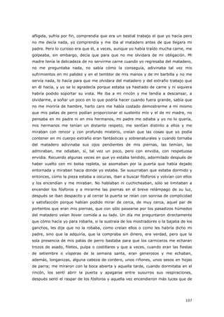 107
afligida, sufría por fin, comprendía que era un bestial trabajo el que yo hacía pero
no me decía nada, yo comprendía y me iba al matadero antes de que llegara mi
padre. Pero lo curioso era que él, a veces, aunque yo había traído mucha carne, me
golpeaba, sin embargo, decía que para que no me olvidara de mi obligación. Mi
madre tenía la delicadeza de no servirme carne cuando yo regresaba del matadero,
no me preguntaba nada, no sabía cómo la conseguía, adivinaba tal vez mis
sufrimientos en mi palidez y en el temblor de mis manos y de mi barbilla y no me
servía nada, lo hacía para que me olvidara del matadero y del extraño trabajo que
en él hacía, y yo se lo agradecía porque estaba ya hastiado de carne y ni siquiera
habría podido soportar su vista. Me iba a mi rincón y me tendía a descansar, a
olvidarme, a soñar un poco en lo que podría hacer cuando fuera grande, sabía que
no me moriría de hambre, harto caro me había costado demostrarme a mí mismo
que mis patas de perro podían proporcionar el sustento mío y el de mi madre, no
pensaba en mi padre ni en mis hermanos, mi padre me odiaba y yo no lo quería,
mis hermanos me tenían un distante respeto, me sentían distinto a ellos y me
miraban con rencor y con profundo misterio, creían que las cosas que yo podía
contener en mi cuerpo extraño eran fantásticas y sobrenaturales y cuando tornaba
del matadero adivinaba sus ojos pendientes de mis piernas, las temían, las
admiraban, me odiaban, sí, tal vez un poco, pero con envidia, con respetuosa
envidia. Recuerdo algunas veces en que yo estaba tendido, adormilado después de
haber vuelto con mi bolsa repleta, se asomaban por la puerta que había dejado
entornada y miraban hacia donde yo estaba. Se susurraban que estaba dormido y
entonces, como la pieza estaba a oscuras, iban a buscar fósforos y volvían con ellos
y los encendían y me miraban. No hablaban ni cuchicheaban, sólo se limitaban a
encender los fósforos y a mirarme las piernas en el breve relámpago de su luz,
después se iban despacito y al cerrar la puerta se reían con sonrisa de complicidad
y satisfacción porque habían podido mirar de cerca, de muy cerca, aquel par de
portentos que eran mis piernas, que con sólo pasearse por los pasadizos húmedos
del matadero veían llover comida a su lado. Un día me preguntaron directamente
que cómo hacía yo para robarla, si la sustraía de los mostradores o la bajaba de los
ganchos, les dije que no la robaba, como creían ellos o como les habría dicho mi
padre, sino que la adquiría, que la compraba sin dinero, era verdad, pero que la
sola presencia de mis patas de perro bastaba para que los carniceros me echaran
trozos de asado, filetes, pulpa o costillares y que a veces, cuando eran las fiestas
de setiembre o vísperas de la semana santa, eran generosos y me echaban,
además, longanizas, alguna cabeza de cordero, unos riñones, unos sesos en hojas
de parra; me miraron con la boca abierta y aquella tarde, cuando dormitaba en el
rincón, los sentí abrir la puerta y apagarse entre susurros sus respiraciones,
después sentí el raspar de los fósforos y aquella vez encendieron más luces que de
 