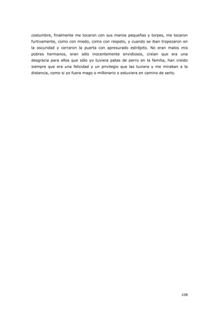 108
costumbre, finalmente me tocaron con sus manos pequeñas y torpes, me tocaron
furtivamente, como con miedo, como con respeto, y cuando se iban tropezaron en
la oscuridad y cerraron la puerta con apresurado estrépito. No eran malos mis
pobres hermanos, eran sólo inocentemente envidiosos, creían que era una
desgracia para ellos que sólo yo tuviera patas de perro en la familia, han creído
siempre que era una felicidad y un privilegio que las tuviera y me miraban a la
distancia, como si yo fuera mago o millonario o estuviera en camino de serlo.
 