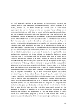 109
NO VINO aquel día, tampoco al día siguiente, no mandó recado, no llamó por
teléfono, no hizo nada, era como si hubiera desaparecido, Gándara no estará en la
ciudad, pensaba yo, sin desear mucho que viniera, pero en cierto modo
esperanzado de que nos hubiera ofrecido sus servicios. Había hablado con el
teniente, el teniente me había dado su recado telefónico, aquella noche, brillaban
sus ojos de alegría o confianza cuando me transmitió eso y me pidió disculpas por
no haberme llamado al teléfono para que hablara yo mismo con Gándara, pero
ahora, el teniente también se había quedado callado, no hablaba de la situación de
Bobi, no decía nada, absolutamente nada sobre lo ocurrido en la escuela y sus
posibles consecuencias; verdad es que tuvo dos días, con sus noches, a Bobi en la
comisaría, pero decía a menudo, sonriendo con su sonrisa corta o tímida, que lo
hacía más bien por consideraciones de hombre recién casado que pronto será padre
que por motivos simplemente profesionales, lo decía ahí, en la ventana, sentado en
ella o, más bien, derrumbado en un gesto de cansancio, de superficialidad o de
ocultamiento, era atento, nos ofrecía bebidas, nos pasaba los diarios, me servía
cigarrillos, que yo no aceptaba pero que aceptaba Bobi, Bobi se hundía en su
camastro, en el suelo, siempre en el suelo, encendía el fósforo y pronto estaba
envuelto en humo, más callado y más lejano que nunca, de repente se reía alegre,
completamente olvidado, y hubo un momento en que, al contestar unas palabras
galanas del teniente, se puso completamente de pie y dio unos pasos en su rincón y
yo vi que cojeaba un poco, se sentó a fumar en silencio, mirando al teniente, como
pidiéndole que diera una noticia mala o terrible. El teniente lo miró, prescindió de
mí y le preguntó, acercándose a él, sin darle importancia, dejando las palabras
apenas en la punta de sus labios, deseoso de que lo que iba a decir no tuviera
ninguna importancia ni peligrosidad: Bobi, ¿hace tiempo que no ves al médico? Bobi
fumó en silencio, vi sus labios apretarse en el cigarrillo y expulsar el humo como un
insulto o quizás como una maldición, no lo vi nervioso, no me pareció que fuera
aquélla la primera vez que el teniente le hacía esa pregunta, una pregunta como
cualquiera otra, pero que desde otro punto de vista era completamente distinta.
Bobi se puso de pie, cogió una silla y dándola vuelta quedó sentado en ella
apoyando la barba en el respaldo, en su mano el cigarrillo humeaba sólo para
subrayar esa soledad y ese abatimiento. Sí, eso era, estaba abatido. ¿Cuándo
tienen que examinarme?, preguntó y ahora su voz parecía más infantil y
perseguida. Vendrán a buscarte, Bobi, pero ahora es mejor que te vayas a tu casa,
 