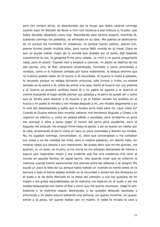 11
pero con certero alivio, yo abandonado por la mujer que debía casarse conmigo
cuando supo mi decisión de llevar a vivir con nosotros a esa criatura y, lo peor, que
había decidido adoptarlo como hijo. Recordando esta escena suspiré, mientras él,
subiendo conmigo los peldaños, se afirmaba en su idea: Mis padres se deshicieron
de mí porque los humillaba mi presencia; no porque fueran pobres, pobres son,
pobres fuimos desde muchos años, pero nunca faltó comida en la mesa. Claro es
que yo puedo hablar mejor de la comida que andaba por el suelo, dijo bajando
suavemente la voz, la garganta firme pero velada. Lo miré y no quería preguntarle
nada, pero él aclaró: Cuando nací y empecé a caminar, mi padre se deshizo de los
dos perros, uno, el Rial, amaneció envenenado, hinchado y como amoratado o
verdoso, como si lo hubieran pintado por fuera malamente, la lengua enorme que
no hubiera podido caber en el hocico si él resucitaba. Al Guaina lo mató a patadas,
lo recuerdo porque no estaba borracho entonces, sólo furioso y triste, yo estaba
sentado en la solera y él, antes de entrar a la casa, llamó al Guaina con voz potente
y el Guaina se arrastró cariñoso hacia él y mi padre se agachó y le acarició el
vientre buscando el lugar donde plantar sus patadas y el perro se quedó ahí y como
que se tendía para esperar a la muerte y se le habían secado los aullidos en el
hocico y mi padre lo miraba y me miraba después a mí, me miraba largamente y yo
lo veía tan desamparado y sabía que si lloraba sería malo para mí, ¿qué crees tú?
Cuando el Guaina estuvo bien muerto, salieron mis hermanos Augusto y Chepo y lo
cogieron en silencio y, como yo estaba pálido y asustado, para olvidarme un poco
me acerqué a ellos y quise coger el hocico del perro para ayudarlos, pero el
Augusto me empujó, me empujó firme hasta la pared, y así se fueron sin hablar por
la calle, arrastrando al perro como un saco un poco reventado y Ramón los miraba.
No, no jugaban conmigo, conversaban, sí, claro que conversaban y me contaban
sus cosas y yo les contaba las mías, pero a medias palabras, sin decirlo todo, sin
mostrar todos sus deseos y sus intenciones. No puedo decir que no me querían, me
querían, sí, un poco, no mucho, si me moría no me echaban demasiado de menos y
seguro que respiraban mejor y era evidente que fue una insolencia mía venir al
mundo en aquella familia, en aquel barrio. ¿No querrás creer que se enfermó la
matrona cuando fueron apareciendo mis piernas entre las sábanas y la sangre? Me
ayudó un poco la falta de luz porque había habido un incendio la noche antes en la
barraca y todo el barrio estaba sumido en la oscuridad y tenían las dos lámparas en
el suelo y la de doña Manuela en la mesa del comedor y con los quejidos de mi
madre y los gritos escandalizados de la matrona me dejaron en el suelo y ahí me
estaba olisqueando con tiento el Rial y como que me quería reconocer. Llegó la am-
bulancia y la matrona seguía desmayada y se quejaba después asustada y
enfurecida y mi padre estuvo bebiendo una semana, sin querer mirarme, sin querer
entrar a la pieza, sin querer hablar con mi madre. A nadie le miraba la cara y
 