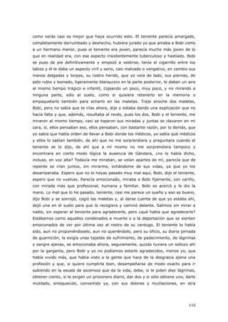110
como verás casi es mejor que haya ocurrido esto. El teniente parecía amargado,
completamente derrumbado y deshecho, hubiera jurado yo que amaba a Bobi como
a un hermano menor, pues el teniente era joven, parecía mucho más joven de lo
que en realidad era, con ese aspecto insistentemente tuberculoso y hastiado. Bobi
se puso de pie definitivamente y empezó a vestirse, tenía el cigarrillo entre los
labios y él le daba un aspecto viril y serio, casi malvado o vengativo, en cambio sus
manos delgadas y torpes, su rostro herido, que yo veía de lado, sus piernas, de
pelo rubio y leonado, ligeramente blanquizco en la parte posterior, le daban un aire
al mismo tiempo trágico e infantil, cojeando un poco, muy poco, y no mirando a
ninguna parte, sólo al suelo, como si quisiera retenerlo en la memoria o
empaquetarlo también para echarlo en las maletas. Traje anoche dos maletas,
Bobi, pero no sabía que te irías ahora, dije y estaba dando una explicación que no
hacía falta y que, además, resultaba al revés, pues los dos, Bobi y el teniente, me
miraron al mismo tiempo, casi se toparon sus miradas y juntas se clavaron en mi
cara, sí, ellos pensaban eso, ellos pensaban, con bastante razón, por lo demás, que
yo sabía que había orden de llevar a Bobi donde los médicos, yo sabía qué médicos
y ellos lo sabían también, de ahí que no me sorprendiera y preguntara cuando el
teniente se lo dijo, de ahí que a mí mismo no me sorprendiera tampoco y
encontrara en cierto modo lógica la ausencia de Gándara, ¿no lo había dicho,
incluso, en voz alta? Todavía me miraban, se veían apartes de mí, parecía que de
repente se irían juntos, sin mirarme, echándome de sus vidas, ya que yo los
desamparaba. Espero que no lo hayas pasado muy mal aquí, Bobi, dijo el teniente,
espero que no vuelvas. Parecía emocionado, miraba a Bobi fijamente, con cariño,
con mirada más que profesional, humana y familiar. Bobi se acercó y le dio la
mano. Lo mal que lo he pasado, teniente, casi me parece un sueño y eso es bueno,
dijo Bobi y se sonrojó, cogió las maletas y, al darse cuenta de que yo estaba ahí,
dejó una en el suelo para que la recogiera y caminó delante. Salimos sin mirar a
nadie, sin esperar al teniente para agradecerle, pero ¿qué había que agradecerle?
Estábamos como aquellos condenados a muerte o a la deportación que se sienten
emocionados de ver por última vez el rostro de su verdugo. El teniente lo había
sido, aun no proponiéndoselo, aun no queriéndolo, pero su oficio, su diaria jornada
de guarnición, le exigía unas tajadas de sufrimiento, de padecimiento, de lágrimas
y sangre ajenas, se emocionaba ahora, seguramente, quizás tuviera un sollozo ahí
por la garganta, pero Bobi y yo no podíamos estarle agradecidos, menos yo, que
había vivido más, que había visto a la gente que hace de la desgracia ajena una
profesión y que, si quiere cumplirla bien, desempeñarse de modo exacto para ir
subiendo en la escala de ascensos que da la vida, debe, si le piden diez lágrimas,
obtener ciento, si le exigen un prisionero diario, dar dos y si sólo obtiene uno, darlo
mutilado, enloquecido, convertido ya, con sus dolores y mutilaciones, en otra
 