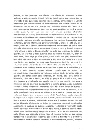 111
persona, en dos personas. Nos iríamos, nos iríamos de inmediato. Gracias,
teniente, y veía su sonrisa inmóvil bajo su quepis corto, una sonrisa que se
evaporaba al sol, que parecía estarnos ya aguardando, caminamos por la vereda,
parecíamos que abandonábamos un hotel de campo, que íbamos saliendo de un
aeródromo. Bobi, le dije, Bobi, tenemos que cambiarnos de casa, ¿no crees? ¡Te lo
pedí hace muchos días, cuando estuvimos en aquel pueblito!, se quejó y su voz
estaba quebrada, pero sus ojos se veían enteros, grandes, afiebrados,
deslumbrados por la luz y acostumbrados ya, acostumbrados al sufrimiento. Sí, en
su tono de voz había ese dejo de resignación de la persona que trata de salir de un
sufrimiento y sabe que será sólo para ingresar a otro y éste es desconocido y aquél
es terrible, parecía interminable pero ha terminado y ahora se está ahí, en la
vereda, suelto en la vereda, caminando libremente pero sin estar de verdad libre,
sino más prisionero que nunca, porque viene primero el temor y después el esbirro,
viene primero el golpe y después el dolor, ese dolor que te empuja los gritos, los
quejidos, las lágrimas y dices, susurras entre tus dientes mojados, ya, ahora sí,
ahora viene, ahora llega, ya no te quejas, ya no puedo más, pero puedes todavía
otro poco, todavía otro golpe, otra bofetada y otro grito, otra patada y otro grito,
otro diente y otro quejido y un largo trago de sangre que te alivia y es como si te
estuvieran dando una copita de agua, ofreciéndote una silla fresca, un poco de
sombra en el sol, un poco de hielo en el calor, y no te caes, no te caes nunca, y si
caes, si estás cayendo, todavía sientes, todavía oyes los golpes, los
estremecimientos y las maldiciones y piensas, casi con ironía, ahí donde están los
quejidos, ahí donde están esos temblores, ahí mismo, bajo ellos, como los
escombros, como bajo la ceniza, ahí estoy yo, porque así le ocurría a Bobi, había
sido golpeado y encadenado, me contaba una noche, por ejemplo, que tenía la
impresión, pero no se atrevía a preguntarle al teniente porque parecía tan atento,
cariñoso y como temeroso o arrepentido, que creía haber tenido en sueños la
impresión de que le golpeaban las manos mientras las tenía encadenadas, él las
tenía empuñadas, como apretando el broche de la cadena, y sentía que se las
abrían con dulzura, como si fuera su madre o la tía Rosalía la que estaba ahí, sentía
la respiración, la respiración cuidada que lo miraba, le abrían la mano, un dedo tras
otro, y alzaban el martillo, martillo creía él que era, y golpeaba encima, uno, dos
golpes, él cerraba súbitamente los dedos, los cerraba con dificultad, pues le dolían
atrozmente, se quejaba, se quejaba despacito, y entonces la respiración estaba
encima de su otra mano, sentía las manos de su madre, si es mi tía Rosalía, y tenía
miedo, tenía mucho miedo y despertaba sudando, la luz estaba encendida, una
bujía eléctrica que descendía enorme hacia él y en esa lumbre, en esa claridad
lechosa veía al teniente que le sonreía con bondad, el teniente olía a alcohol y a
desinfectante, tenía un frasco en la mano y lo miraba anhelante, ansioso, temeroso
 