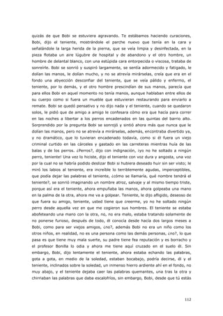 112
quizás de que Bobi se estuviera agravando. Te estábamos haciendo curaciones,
Bobi, dijo el teniente, mostrándole el parche nuevo que tenía en la cara y
señalándole la larga herida de la pierna, que se veía limpia y desinfectada, en la
pieza flotaba un aire lúgubre de hospital y de abandono y el otro hombre, un
hombre de delantal blanco, con una estúpida cara entorpecida o viscosa, trataba de
sonreírle. Bobi se sonrió y suspiró largamente, se sentía adormecido y fatigado, le
dolían las manos, le dolían mucho, y no se atrevía mirárselas, creía que era en el
fondo una abyección desconfiar del teniente, que se veía pálido y enfermo, el
teniente, por lo demás, y el otro hombre prescindían de sus manos, parecía que
para ellos Bobi en aquel momento no tenía manos, aunque hablaban entre ellos de
su cuerpo como si fuera un mueble que estuvieran restaurando para enviarlo a
remate. Bobi se quedó pensativo y no dijo nada y el teniente, cuando se quedaron
solos, le pidió que de amigo a amigo le confesara cómo era que hacía para correr
en las noches a libertar a los perros encadenados en las quintas del barrio alto.
Sorprendido por la pregunta Bobi se sonrojó y sintió ahora más que nunca que le
dolían las manos, pero no se atrevía a mirárselas, además, encontraba divertido ya,
y no dramático, que lo tuvieran encadenado todavía, como si él fuera un viejo
criminal curtido en las cárceles y gastado en las carreteras mientras huía de las
balas y de los perros. ¿Perros?, dijo con indignación, ¡yo no he soltado a ningún
perro, teniente! Una vez lo hiciste, dijo el teniente con voz dura y angosta, una voz
por la cual no se habría podido deslizar Bobi si hubiera deseado huir sin ser visto; le
miró los labios al teniente, era increíble lo terriblemente agudas, imperceptibles,
que podía dejar las palabras el teniente, ¿cómo se llamaría, qué nombre tendrá el
teniente?, se sonrió imaginando un nombre atroz, salvaje y al mismo tiempo triste,
porque así era el teniente, ahora empuñaba las manos, ahora golpeaba una mano
en la palma de la otra, ahora me va a golpear. Teniente, le dijo afligido, deseoso de
que fuera su amigo, teniente, usted tiene que creerme, yo no he soltado ningún
perro desde aquella vez en que me cogieron sus hombres. El teniente se estaba
abofeteando una mano con la otra, no, no era malo, estaba tratando solamente de
no ponerse furioso, después de todo, él conocía desde hacía dos largos meses a
Bobi, como para ser viejos amigos, ¿no?, además Bobi no era un niño como los
otros niños, en realidad, no es una persona como las demás personas, ¿no?, lo que
pasa es que tiene muy mala suerte, su padre tiene fea reputación y es borracho y
el profesor Bonilla lo odia y ahora me tiene aquí cruzado en el suelo él. Sin
embargo, Bobi, dijo lentamente el teniente, ahora estaba echando las palabras,
gota a gota, en medio de la soledad, estaban bocabajo, podría decirse, él y el
teniente, inclinados sobre la soledad, un inmenso hierro ardiente ahí en el fondo, no
muy abajo, y el teniente dejaba caer las palabras quemantes, una tras la otra y
chirriaban las palabras que daba escalofríos, sin embargo, Bobi, desde que tú estás
 