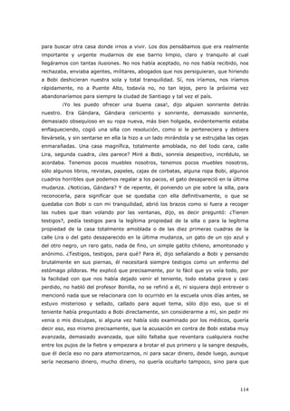 114
para buscar otra casa donde irnos a vivir. Los dos pensábamos que era realmente
importante y urgente mudarnos de ese barrio limpio, claro y tranquilo al cual
llegáramos con tantas ilusiones. No nos había aceptado, no nos había recibido, nos
rechazaba, enviaba agentes, militares, abogados que nos persiguieran, que hiriendo
a Bobi deshicieran nuestra sola y total tranquilidad. Sí, nos iríamos, nos iríamos
rápidamente, no a Puente Alto, todavía no, no tan lejos, pero la próxima vez
abandonaríamos para siempre la ciudad de Santiago y tal vez el país.
¡Yo les puedo ofrecer una buena casa!, dijo alguien sonriente detrás
nuestro. Era Gándara, Gándara ceniciento y sonriente, demasiado sonriente,
demasiado obsequioso en su ropa nueva, más bien holgada, evidentemente estaba
enflaqueciendo, cogió una silla con resolución, como si le perteneciera y debiera
llevársela, y sin sentarse en ella la hizo a un lado mirándola y se estrujaba las cejas
enmarañadas. Una casa magnífica, totalmente amoblada, no del todo cara, calle
Lira, segunda cuadra, ¿les parece? Miré a Bobi, sonreía despectivo, incrédulo, se
acordaba. Tenemos pocos muebles nosotros, tenemos pocos muebles nosotros,
sólo algunos libros, revistas, papeles, cajas de corbatas, alguna ropa Bobi, algunos
cuadros horribles que podemos regalar a los pacos, el gato desapareció en la última
mudanza. ¿Noticias, Gándara? Y de repente, él poniendo un pie sobre la silla, para
reconocerla, para significar que se quedaba con ella definitivamente, o que se
quedaba con Bobi o con mi tranquilidad, abrió los brazos como si fuera a recoger
las nubes que iban volando por las ventanas, dijo, es decir preguntó: ¿Tienen
testigos?, pedía testigos para la legítima propiedad de la silla o para la legítima
propiedad de la casa totalmente amoblada o de las diez primeras cuadras de la
calle Lira o del gato desaparecido en la última mudanza, un gato de un ojo azul y
del otro negro, un raro gato, nada de fino, un simple gatito chileno, amontonado y
anónimo. ¿Testigos, testigos, para qué? Para él, dijo señalando a Bobi y pensando
brutalmente en sus piernas, él necesitará siempre testigos como un enfermo del
estómago píldoras. Me explicó que precisamente, por lo fácil que yo veía todo, por
la facilidad con que nos había dejado venir el teniente, todo estaba grave y casi
perdido, no habló del profesor Bonilla, no se refirió a él, ni siquiera dejó entrever o
mencionó nada que se relacionara con lo ocurrido en la escuela unos días antes, se
estuvo misterioso y sellado, callado para aquel tema, sólo dijo eso, que si el
teniente había preguntado a Bobi directamente, sin considerarme a mí, sin pedir mi
venia o mis disculpas, si alguna vez había sido examinado por los médicos, quería
decir eso, eso mismo precisamente, que la acusación en contra de Bobi estaba muy
avanzada, demasiado avanzada, que sólo faltaba que reventara cualquiera noche
entre los pujos de la fiebre y empezara a brotar el pus primero y la sangre después,
que él decía eso no para atemorizarnos, ni para sacar dinero, desde luego, aunque
sería necesario dinero, mucho dinero, no quería ocultarlo tampoco, sino para que
 
