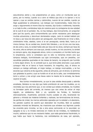 115
estuviéramos alerta y nos preparáramos un poco, como un moribundo que se
peina, por lo menos, cuando va a venir el médico que dirá si lo operan o no lo
operan y que se cambia camisa y calzoncillos, nuevos de ser posible, cuando ya
llegó quejándose la ambulancia. Los testigos son fundamentales, hasta Dios los
exige y seguramente el mismo Dios los necesita, dijo lúcido e indiferente, haciendo
a un lado la silla y sentándose lejos de nosotros para no contagiarse de esa soledad
de la cual él era el portador. No, no hay testigos, dije broncamente, sin preguntar
para qué los quería, pero comprendiendo que serían necesarios para atestiguar
muchas actuaciones y desvirtuar demasiados cargos, ¡pero la verdad hablará por
mi boca y por boca de este pobre ser perseguido!, dije finalmente sin mirar a Bobi,
sintiéndome triste, abatido, como si el ser perseguido, siendo Bobi, fuera yo al
mismo tiempo. No es verdad eso, bramó feliz Gándara, y se rió con una risa seca,
de ala corta y seca, la verdad habla sólo por boca de los otros, siempre por boca de
los otros, ella es siempre una cosa que, siendo nuestra, no nos concierne, la verdad
es siempre ajena, dijo desganado ahora, como si constatara un horrible hecho que
lo empobrecía, como si constatara que no sólo no teníamos dinero sino que
tampoco testigos, iluminándosele sus ojos corrompidos, ojos sin pestañas, con
escuálidas pestañas quemadas en las mesas de bacará, me preguntó casi humilde
si tenía algún dinero. Sí, le contesté que sí, que tenía plata ahorrada y que podría
conseguir más en el banco si fuera necesario. Es magnífico, dijo, el dinero es
siempre un testigo calificado, el mejor testigo, un testigo incorruptible, y se fue
diciendo que volvería al día siguiente, antes de almuerzo, por el dinero; lo sentimos
que golpeaba la puerta y que se hundía en el sol de la calle, casi inmediatamente
tornó a entrar y nos arrojó unas llaves sobre la mesita de la entrada, las llaves
cayeron al suelo.
Nos fuimos inmediatamente, ya que la casa estaba desocupada y además
amoblada, Gándara no nos dijo que había prohibición de usar los muebles, yo no
recordaba que nos advirtiera que, si era verdad que estaba amoblada, los muebles
no formaban parte del arriendo, de manera que casi antes de entrar al viejo
zaguán, ya estábamos, Bobi y yo, quitando las fundas, lo hacíamos
silenciosamente, ritualmente, poniendo mucho cuidado en ello, levantando los
géneros y mirando las maderas brillantes y radiosas, las terminaciones de bronce,
las perillas de cristal, los marcos señoriales opacados por la soledad y el abandono,
los grandes cuadros de cacería que abarcaban las murallas, Bobi se quedaba
extasiado mirando las lámparas, las irisaciones que echaban sus lágrimas cuando
las encendía para mirarlas, se iba a otra pieza caminando en la oscuridad, yo
apagaba la luz y lo miraba silencioso en medio de las tinieblas, no hablábamos
mucho, sabíamos que no era necesario hablar, que nada ganaríamos haciéndolo, lo
que había que hacer lo hacíamos, nos cambiábamos de casa, por ejemplo,
 