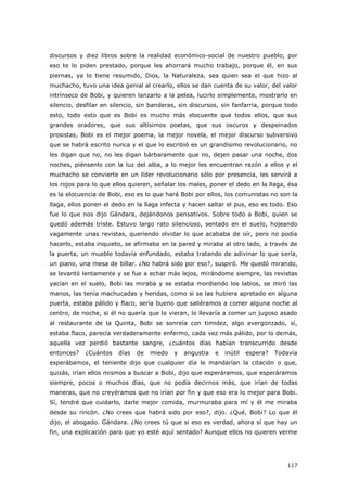 117
discursos y diez libros sobre la realidad económico-social de nuestro pueblo, por
eso te lo piden prestado, porque les ahorrará mucho trabajo, porque él, en sus
piernas, ya lo tiene resumido, Dios, la Naturaleza, sea quien sea el que hizo al
muchacho, tuvo una idea genial al crearlo, ellos se dan cuenta de su valor, del valor
intrínseco de Bobi, y quieren lanzarlo a la pelea, lucirlo simplemente, mostrarlo en
silencio, desfilar en silencio, sin banderas, sin discursos, sin fanfarria, porque todo
esto, todo esto que es Bobi es mucho más elocuente que todos ellos, que sus
grandes oradores, que sus altísimos poetas, que sus oscuros y despeinados
prosistas, Bobi es el mejor poema, la mejor novela, el mejor discurso subversivo
que se habrá escrito nunca y el que lo escribió es un grandísimo revolucionario, no
les digan que no, no les digan bárbaramente que no, dejen pasar una noche, dos
noches, piénsenlo con la luz del alba, a lo mejor les encuentran razón a ellos y el
muchacho se convierte en un líder revolucionario sólo por presencia, les servirá a
los rojos para lo que ellos quieren, señalar los males, poner el dedo en la llaga, ésa
es la elocuencia de Bobi, eso es lo que hará Bobi por ellos, los comunistas no son la
llaga, ellos ponen el dedo en la llaga infecta y hacen saltar el pus, eso es todo. Eso
fue lo que nos dijo Gándara, dejándonos pensativos. Sobre todo a Bobi, quien se
quedó además triste. Estuvo largo rato silencioso, sentado en el suelo, hojeando
vagamente unas revistas, queriendo olvidar lo que acababa de oír, pero no podía
hacerlo, estaba inquieto, se afirmaba en la pared y miraba al otro lado, a través de
la puerta, un mueble todavía enfundado, estaba tratando de adivinar lo que sería,
un piano, una mesa de billar. ¿No habrá sido por eso?, suspiró. Me quedó mirando,
se levantó lentamente y se fue a echar más lejos, mirándome siempre, las revistas
yacían en el suelo, Bobi las miraba y se estaba mordiendo los labios, se miró las
manos, las tenía machucadas y heridas, como si se las hubiera apretado en alguna
puerta, estaba pálido y flaco, sería bueno que saliéramos a comer alguna noche al
centro, de noche, si él no quería que lo vieran, lo llevaría a comer un jugoso asado
al restaurante de la Quinta, Bobi se sonreía con timidez, algo avergonzado, sí,
estaba flaco, parecía verdaderamente enfermo, cada vez más pálido, por lo demás,
aquella vez perdió bastante sangre, ¿cuántos días habían transcurrido desde
entonces? ¿Cuántos días de miedo y angustia e inútil espera? Todavía
esperábamos, el teniente dijo que cualquier día le mandarían la citación o que,
quizás, irían ellos mismos a buscar a Bobi, dijo que esperáramos, que esperáramos
siempre, pocos o muchos días, que no podía decirnos más, que irían de todas
maneras, que no creyéramos que no irían por fin y que eso era lo mejor para Bobi.
Sí, tendré que cuidarlo, darle mejor comida, murmuraba para mí y él me miraba
desde su rincón. ¿No crees que habrá sido por eso?, dijo. ¿Qué, Bobi? Lo que él
dijo, el abogado. Gándara. ¿No crees tú que si eso es verdad, ahora sí que hay un
fin, una explicación para que yo esté aquí sentado? Aunque ellos no quieren verme
 