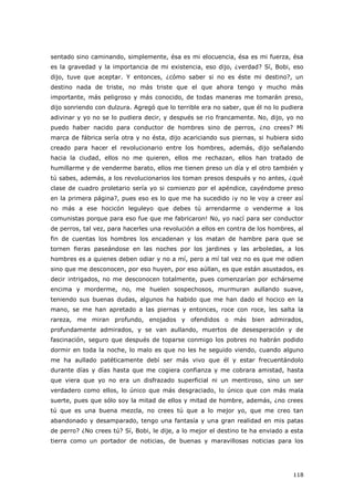 118
sentado sino caminando, simplemente, ésa es mi elocuencia, ésa es mi fuerza, ésa
es la gravedad y la importancia de mi existencia, eso dijo, ¿verdad? Sí, Bobi, eso
dijo, tuve que aceptar. Y entonces, ¿cómo saber si no es éste mi destino?, un
destino nada de triste, no más triste que el que ahora tengo y mucho más
importante, más peligroso y más conocido, de todas maneras me tomarán preso,
dijo sonriendo con dulzura. Agregó que lo terrible era no saber, que él no lo pudiera
adivinar y yo no se lo pudiera decir, y después se rio francamente. No, dijo, yo no
puedo haber nacido para conductor de hombres sino de perros, ¿no crees? Mi
marca de fábrica sería otra y no ésta, dijo acariciando sus piernas, si hubiera sido
creado para hacer el revolucionario entre los hombres, además, dijo señalando
hacia la ciudad, ellos no me quieren, ellos me rechazan, ellos han tratado de
humillarme y de venderme barato, ellos me tienen preso un día y el otro también y
tú sabes, además, a los revolucionarios los toman presos después y no antes, ¿qué
clase de cuadro proletario sería yo si comienzo por el apéndice, cayéndome preso
en la primera página?, pues eso es lo que me ha sucedido ¡y no le voy a creer así
no más a ese hocicón leguleyo que debes tú arrendarme o venderme a los
comunistas porque para eso fue que me fabricaron! No, yo nací para ser conductor
de perros, tal vez, para hacerles una revolución a ellos en contra de los hombres, al
fin de cuentas los hombres los encadenan y los matan de hambre para que se
tornen fieras paseándose en las noches por los jardines y las arboledas, a los
hombres es a quienes deben odiar y no a mí, pero a mí tal vez no es que me odien
sino que me desconocen, por eso huyen, por eso aúllan, es que están asustados, es
decir intrigados, no me desconocen totalmente, pues comenzarían por echárseme
encima y morderme, no, me huelen sospechosos, murmuran aullando suave,
teniendo sus buenas dudas, algunos ha habido que me han dado el hocico en la
mano, se me han apretado a las piernas y entonces, roce con roce, les salta la
rareza, me miran profundo, enojados y ofendidos o más bien admirados,
profundamente admirados, y se van aullando, muertos de desesperación y de
fascinación, seguro que después de toparse conmigo los pobres no habrán podido
dormir en toda la noche, lo malo es que no les he seguido viendo, cuando alguno
me ha aullado patéticamente debí ser más vivo que él y estar frecuentándolo
durante días y días hasta que me cogiera confianza y me cobrara amistad, hasta
que viera que yo no era un disfrazado superficial ni un mentiroso, sino un ser
verdadero como ellos, lo único que más desgraciado, lo único que con más mala
suerte, pues que sólo soy la mitad de ellos y mitad de hombre, además, ¿no crees
tú que es una buena mezcla, no crees tú que a lo mejor yo, que me creo tan
abandonado y desamparado, tengo una fantasía y una gran realidad en mis patas
de perro? ¿No crees tú? Sí, Bobi, le dije, a lo mejor el destino te ha enviado a esta
tierra como un portador de noticias, de buenas y maravillosas noticias para los
 