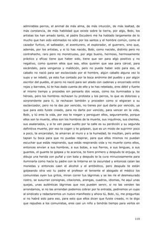 119
admirables perros, el animal de más alma, de más intuición, de más lealtad, de
más constancia, de más habilidad que existe sobre la tierra, por algo, Bobi, los
artistas los han amado tanto, el padre Escudero me ha hablado largamente de lo
mucho que han sido estimados no sólo por los santos y el hombre común, como el
cazador furtivo, el salteador, el aventurero, el explorador, el guerrero, sino que,
además, por los artistas, y si tú has nacido, Bobi, como naciste, distinto pero no
contrahecho, raro pero no monstruoso, por algo bueno, hermoso, hermosamente
práctico y eficaz tiene que haber sido, tiene que ser para algo positivo y no
negativo, como quieren ellos que sea, ellos quieren que sea para cárcel, para
escándalo, para venganza y maldición, pero no puede haber sido para eso, el
caballo no nació para ser esclavizado por el hombre, algún caballo alguna vez lo
supo y se rebeló, ya esto fue contado por la boca anónima del pueblo y por algún
escritor del pueblo, el perro no nació para ser atado con cadenas y encerrado entre
rejas y barrotes, tú te has dado cuenta de ello y te has rebelado, eres débil y fuerte
al mismo tiempo y procedes sin pensarlo dos veces, como los iluminados y los
héroes, pero los hombres rechazan tu protesta y los perros, lo que es doloroso y
sorprendente para ti, la rechazan también y proceden como si eligieran a su
esclavizador, pero no te das por vencido, no tienes por qué darte por vencido, ya
que para esto fuiste creado, para no darte por vencido, para vencer en la vida,
Bobi, y tú eres la vida, por eso te niegan y persiguen ellos, seguramente, porque
ellos son la muerte, ellos son los hombres de la muerte, sus inquilinos, sus clientes,
sus asalariados, y si te ven pasar suelto por la calle es su perdición y su segunda
definitiva muerte, por eso te cogen y te golpean, que es un modo de suprimir poco
a poco, te encarcelan, te amarran al muro y a la humedad, te insultan, pero antes
tapian tu boca para que no puedas respirar, para que ellos mismos no puedan
escuchar que estás respirando, que estás respirando vida y no muerte como ellos,
entonces envían a sus hombres, a sus botas, a sus fierros, a sus lenguas, a sus
guantes, el guante te golpea y te acaricia, te hiere primero y después te enjuga, te
dibuja una herida con puñal y con bala y después te la cura minuciosamente para
iluminarla como hacía tu padre con la linterna en la oscuridad y entonces caían las
monedas y entonces caen el alcohol y el antibiótico, pero después te están
golpeando otra vez tu padre el profesor el teniente el abogado el médico los
comunistas oyen tus gritos, miran correr tus lágrimas y se les ríe el desmesurado
rostro, se susurran consignas, citaciones, arengas, cuadros, idiomas, he aquí unas
quejas, unas auténticas lágrimas que nos pueden servir, si no las venden las
arrendamos, si no las arriendan podemos cobrar por la entrada, pediremos un cupo
al sindicato y redactaremos un nuevo manifiesto y ahora tú, Bobi, tú, me preguntas
si no habrá sido para eso, para esto que ellos dicen que fuiste creado, ni te digo
que repudies a los comunistas, eres casi un niño y tendrás tiempo para verlos en
 