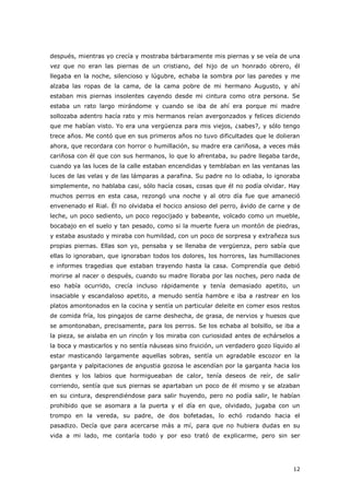 12
después, mientras yo crecía y mostraba bárbaramente mis piernas y se veía de una
vez que no eran las piernas de un cristiano, del hijo de un honrado obrero, él
llegaba en la noche, silencioso y lúgubre, echaba la sombra por las paredes y me
alzaba las ropas de la cama, de la cama pobre de mi hermano Augusto, y ahí
estaban mis piernas insolentes cayendo desde mi cintura como otra persona. Se
estaba un rato largo mirándome y cuando se iba de ahí era porque mi madre
sollozaba adentro hacía rato y mis hermanos reían avergonzados y felices diciendo
que me habían visto. Yo era una vergüenza para mis viejos, ¿sabes?, y sólo tengo
trece años. Me contó que en sus primeros años no tuvo dificultades que le dolieran
ahora, que recordara con horror o humillación, su madre era cariñosa, a veces más
cariñosa con él que con sus hermanos, lo que lo afrentaba, su padre llegaba tarde,
cuando ya las luces de la calle estaban encendidas y temblaban en las ventanas las
luces de las velas y de las lámparas a parafina. Su padre no lo odiaba, lo ignoraba
simplemente, no hablaba casi, sólo hacía cosas, cosas que él no podía olvidar. Hay
muchos perros en esta casa, rezongó una noche y al otro día fue que amaneció
envenenado el Rial. Él no olvidaba el hocico ansioso del perro, ávido de carne y de
leche, un poco sediento, un poco regocijado y babeante, volcado como un mueble,
bocabajo en el suelo y tan pesado, como si la muerte fuera un montón de piedras,
y estaba asustado y miraba con humildad, con un poco de sorpresa y extrañeza sus
propias piernas. Ellas son yo, pensaba y se llenaba de vergüenza, pero sabía que
ellas lo ignoraban, que ignoraban todos los dolores, los horrores, las humillaciones
e informes tragedias que estaban trayendo hasta la casa. Comprendía que debió
morirse al nacer o después, cuando su madre lloraba por las noches, pero nada de
eso había ocurrido, crecía incluso rápidamente y tenía demasiado apetito, un
insaciable y escandaloso apetito, a menudo sentía hambre e iba a rastrear en los
platos amontonados en la cocina y sentía un particular deleite en comer esos restos
de comida fría, los pingajos de carne deshecha, de grasa, de nervios y huesos que
se amontonaban, precisamente, para los perros. Se los echaba al bolsillo, se iba a
la pieza, se aislaba en un rincón y los miraba con curiosidad antes de echárselos a
la boca y masticarlos y no sentía náuseas sino fruición, un verdadero gozo líquido al
estar masticando largamente aquellas sobras, sentía un agradable escozor en la
garganta y palpitaciones de angustia gozosa le ascendían por la garganta hacia los
dientes y los labios que hormigueaban de calor, tenía deseos de reír, de salir
corriendo, sentía que sus piernas se apartaban un poco de él mismo y se alzaban
en su cintura, desprendiéndose para salir huyendo, pero no podía salir, le habían
prohibido que se asomara a la puerta y el día en que, olvidado, jugaba con un
trompo en la vereda, su padre, de dos bofetadas, lo echó rodando hacia el
pasadizo. Decía que para acercarse más a mí, para que no hubiera dudas en su
vida a mi lado, me contaría todo y por eso trató de explicarme, pero sin ser
 